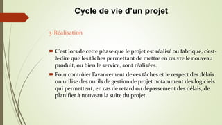 3-Réalisation
 C’est lors de cette phase que le projet est réalisé ou fabriqué, c’est-
à-dire que les tâches permettant de mettre en œuvre le nouveau
produit, ou bien le service, sont réalisées.
 Pour contrôler l’avancement de ces tâches et le respect des délais
on utilise des outils de gestion de projet notamment des logiciels
qui permettent, en cas de retard ou dépassement des délais, de
planifier à nouveau la suite du projet.
Cycle de vie d’un projet
 