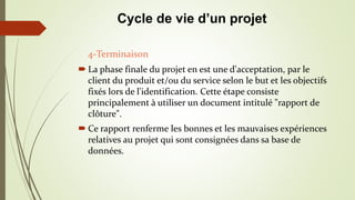  La phase finale du projet en est une d'acceptation, par le
client du produit et/ou du service selon le but et les objectifs
fixés lors de l'identification. Cette étape consiste
principalement à utiliser un document intitulé "rapport de
clôture".
 Ce rapport renferme les bonnes et les mauvaises expériences
relatives au projet qui sont consignées dans sa base de
données.
4-Terminaison
Cycle de vie d’un projet
 