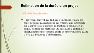  Il arrive très souvent que la durée d’une tâche et donc ses
coûts ne soient pas certains ce qui entraîne une incertitude
sur la durée totale du projet. La méthode d’estimation à 3
points, est l’une des méthodes utilisées dans la gestion de
projet, en particulier lorsqu'il existe une incertitude ou quand
il n’y a pas beaucoup d’informations.
Méthode de trois points
Estimation de la durée d’un projet
 