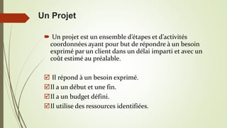 Un Projet
 Un projet est un ensemble d’étapes et d’activités
coordonnées ayant pour but de répondre à un besoin
exprimé par un client dans un délai imparti et avec un
coût estimé au préalable.
 Il répond à un besoin exprimé.
Il a un début et une fin.
Il a un budget défini.
Il utilise des ressources identifiées.
 