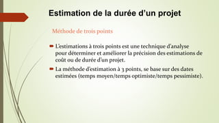  L’estimations à trois points est une technique d’analyse
pour déterminer et améliorer la précision des estimations de
coût ou de durée d’un projet.
 La méthode d’estimation à 3 points, se base sur des dates
estimées (temps moyen/temps optimiste/temps pessimiste).
Méthode de trois points
Estimation de la durée d’un projet
 