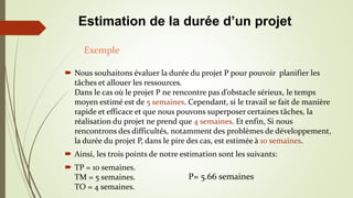  Nous souhaitons évaluer la durée du projet P pour pouvoir planifier les
tâches et allouer les ressources.
Dans le cas où le projet P ne rencontre pas d’obstacle sérieux, le temps
moyen estimé est de 5 semaines. Cependant, si le travail se fait de manière
rapide et efficace et que nous pouvons superposer certaines tâches, la
réalisation du projet ne prend que 4 semaines. Et enfin, Si nous
rencontrons des difficultés, notamment des problèmes de développement,
la durée du projet P, dans le pire des cas, est estimée à 10 semaines.
 Ainsi, les trois points de notre estimation sont les suivants:
 TP = 10 semaines.
TM = 5 semaines.
TO = 4 semaines.
Exemple
Estimation de la durée d’un projet
P= 5.66 semaines
 