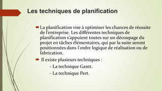La planification vise à optimiser les chances de réussite
de l’entreprise. Les différentes techniques de
planification s’appuient toutes sur un découpage du
projet en tâches élémentaires, qui par la suite seront
positionnées dans l'ordre logique de réalisation ou de
fabrication.
 Il existe plusieurs techniques :
- La technique Gantt.
- La technique Pert.
Les techniques de planification
 