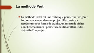 La méthode PERT est une technique permettant de gérer
l'ordonnancement dans un projet. Elle consiste à
représenter sous forme de graphe, un réseau de tâches
dont l'enchaînement permet d'aboutir à l'atteinte des
objectifs d'un projet.
La méthode Pert
 