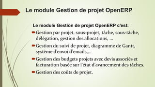 Le module Gestion de projet OpenERP
Le module Gestion de projet OpenERP c'est:
Gestion par projet, sous-projet, tâche, sous-tâche,
délégation, gestion des allocations, ...
Gestion du suivi de projet, diagramme de Gantt,
système d’envoi d'emails,...
Gestion des budgets projets avec devis associés et
facturation basée sur l'état d'avancement des tâches.
Gestion des coûts de projet.
 