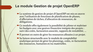 Le module Gestion de projet OpenERP
Le système de gestion de projet d'OpenERP est mis en œuvre
avec l'utilisation de fonctions de planification de phases,
d'affectation de tâches, d'allocation de ressources, de
délégations.
Ce module offre également la possibilité de piloter et maîtriser
les budgets avec une gestion financière intégrée des projets :
suivi des coûts, facturation associée, rapports de rentabilité, …
Il permet en outre de gérer les ressources allouées à un projet.
Sa liaison structurelle avec le module de comptabilité
analytique permet de gérer les plannings, coûts, re-facturation
des ressources, humaines et/ou matérielles.
 