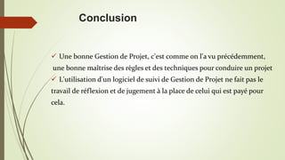 Conclusion
 Une bonne Gestion de Projet, c'est comme on l'a vu précédemment,
une bonne maîtrise des règles et des techniques pour conduire un projet
 L'utilisation d'un logiciel de suivi de Gestion de Projet ne fait pas le
travail de réflexion et de jugement à la place de celui qui est payé pour
cela.
 
