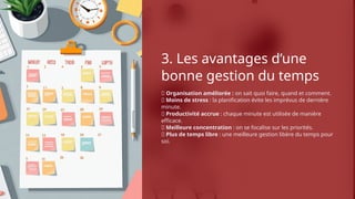 3. Les avantages d’une
bonne gestion du temps
✅ Organisation améliorée : on sait quoi faire, quand et comment.
✅ Moins de stress : la planification évite les imprévus de dernière
minute.
✅ Productivité accrue : chaque minute est utilisée de manière
efficace.
✅ Meilleure concentration : on se focalise sur les priorités.
✅ Plus de temps libre : une meilleure gestion libère du temps pour
soi.
 