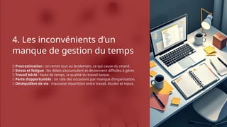 4. Les inconvénients d’un
manque de gestion du temps
❌ Procrastination : on remet tout au lendemain, ce qui cause du retard.
❌ Stress et fatigue : les délais s’accumulent et deviennent difficiles à gérer.
❌ Travail bâclé : faute de temps, la qualité du travail baisse.
❌ Perte d’opportunités : on rate des occasions par manque d’organisation.
❌ Déséquilibre de vie : mauvaise répartition entre travail, études et repos.
 
