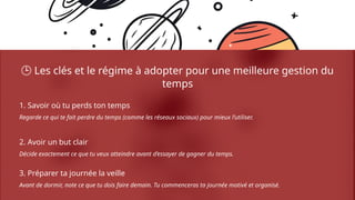🕒 Les clés et le régime à adopter pour une meilleure gestion du
temps
1. Savoir où tu perds ton temps
Regarde ce qui te fait perdre du temps (comme les réseaux sociaux) pour mieux l’utiliser.
2. Avoir un but clair
Décide exactement ce que tu veux atteindre avant d’essayer de gagner du temps.
3. Préparer ta journée la veille
Avant de dormir, note ce que tu dois faire demain. Tu commenceras ta journée motivé et organisé.
 