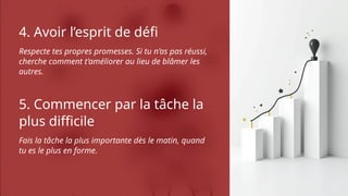 4. Avoir l’esprit de défi
Respecte tes propres promesses. Si tu n’as pas réussi,
cherche comment t’améliorer au lieu de blâmer les
autres.
5. Commencer par la tâche la
plus difficile
Fais la tâche la plus importante dès le matin, quand
tu es le plus en forme.
 