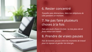 6. Rester concentré
Travaille sans distractions. Mets ton téléphone de
côté pendant un moment.
7. Ne pas faire plusieurs
choses à la fois
Fais une seule chose à la fois : tu iras plus vite et
feras mieux ton travail.
8. Prendre de vraies pauses
Fais de bonnes pauses entre les moments de travail
pour te reposer et garder ton énergie.
 