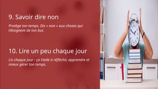 9. Savoir dire non
Protège ton temps. Dis « non » aux choses qui
t’éloignent de ton but.
10. Lire un peu chaque jour
Lis chaque jour : ça t’aide à réfléchir, apprendre et
mieux gérer ton temps.
 