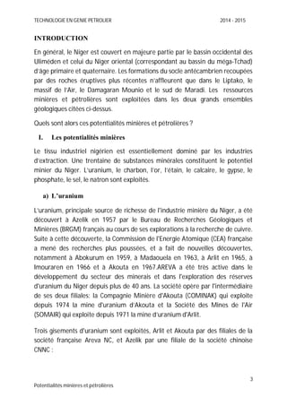 TECHNOLOGIE EN GENIE PETROLIER 2014 - 2015
3
Potentialités minières et pétrolières
INTRODUCTION
En général, le Niger est couvert en majeure partie par le bassin occidental des
Uliméden et celui du Niger oriental (correspondant au bassin du méga-Tchad)
d’âge primaire et quaternaire. Les formations du socle antécambrien recoupées
par des roches éruptives plus récentes n’affleurent que dans le Liptako, le
massif de l’Aïr, le Damagaran Mounio et le sud de Maradi. Les ressources
minières et pétrolières sont exploitées dans les deux grands ensembles
géologiques citées ci-dessus.
Quels sont alors ces potentialités minières et pétrolières ?
I. Les potentialités minières
Le tissu industriel nigérien est essentiellement dominé par les industries
d’extraction. Une trentaine de substances minérales constituent le potentiel
minier du Niger. L’uranium, le charbon, l’or, l’étain, le calcaire, le gypse, le
phosphate, le sel, le natron sont exploités.
a) L’uranium
L’uranium, principale source de richesse de l'industrie minière du Niger, a été
découvert à Azelik en 1957 par le Bureau de Recherches Géologiques et
Minières (BRGM) français au cours de ses explorations à la recherche de cuivre.
Suite à cette découverte, la Commission de l'Energie Atomique (CEA) française
a mené des recherches plus poussées, et a fait de nouvelles découvertes,
notamment à Abokurum en 1959, à Madaouela en 1963, à Arlit en 1965, à
Imouraren en 1966 et à Akouta en 1967.AREVA a été très active dans le
développement du secteur des minerais et dans l'exploration des réserves
d'uranium du Niger depuis plus de 40 ans. La société opère par l'intermédiaire
de ses deux filiales: la Compagnie Minière d'Akouta (COMINAK) qui exploite
depuis 1974 la mine d'uranium d’Akouta et la Société des Mines de l'Air
(SOMAIR) qui exploite depuis 1971 la mine d’uranium d'Arlit.
Trois gisements d'uranium sont exploités, Arlit et Akouta par des filiales de la
société française Areva NC, et Azelik par une filiale de la société chinoise
CNNC :
 