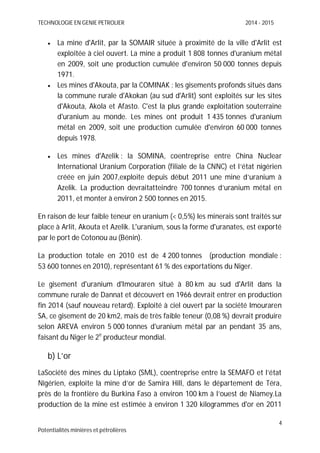 TECHNOLOGIE EN GENIE PETROLIER 2014 - 2015
4
Potentialités minières et pétrolières
La mine d'Arlit, par la SOMAIR située à proximité de la ville d'Arlit est
exploitée à ciel ouvert. La mine a produit 1 808 tonnes d'uranium métal
en 2009, soit une production cumulée d'environ 50 000 tonnes depuis
1971.
Les mines d'Akouta, par la COMINAK : les gisements profonds situés dans
la commune rurale d'Akokan (au sud d'Arlit) sont exploités sur les sites
d'Akouta, Akola et Afasto. C'est la plus grande exploitation souterraine
d'uranium au monde. Les mines ont produit 1 435 tonnes d'uranium
métal en 2009, soit une production cumulée d'environ 60 000 tonnes
depuis 1978.
Les mines d'Azelik : la SOMINA, coentreprise entre China Nuclear
International Uranium Corporation (filiale de la CNNC) et l’état nigérien
créée en juin 2007,exploite depuis début 2011 une mine d’uranium à
Azelik. La production devraitatteindre 700 tonnes d’uranium métal en
2011, et monter à environ 2 500 tonnes en 2015.
En raison de leur faible teneur en uranium (< 0,5%) les minerais sont traités sur
place à Arlit, Akouta et Azelik. L'uranium, sous la forme d'uranates, est exporté
par le port de Cotonou au (Bénin).
La production totale en 2010 est de 4 200 tonnes (production mondiale :
53 600 tonnes en 2010), représentant 61 % des exportations du Niger.
Le gisement d'uranium d'Imouraren situé à 80 km au sud d'Arlit dans la
commune rurale de Dannat et découvert en 1966 devrait entrer en production
fin 2014 (sauf nouveau retard). Exploité à ciel ouvert par la société Imouraren
SA, ce gisement de 20 km2, mais de très faible teneur (0,08 %) devrait produire
selon AREVA environ 5 000 tonnes d'uranium métal par an pendant 35 ans,
faisant du Niger le 2e
producteur mondial.
b) L’or
LaSociété des mines du Liptako (SML), coentreprise entre la SEMAFO et l’état
Nigérien, exploite la mine d’or de Samira Hill, dans le département de Téra,
près de la frontière du Burkina Faso à environ 100 km à l’ouest de Niamey.La
production de la mine est estimée à environ 1 320 kilogrammes d'or en 2011
 
