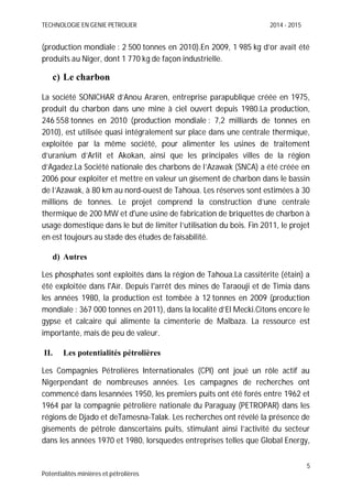 TECHNOLOGIE EN GENIE PETROLIER 2014 - 2015
5
Potentialités minières et pétrolières
(production mondiale : 2 500 tonnes en 2010).En 2009, 1 985 kg d’or avait été
produits au Niger, dont 1 770 kg de façon industrielle.
c) Le charbon
La société SONICHAR d’Anou Araren, entreprise parapublique créée en 1975,
produit du charbon dans une mine à ciel ouvert depuis 1980.La production,
246 558 tonnes en 2010 (production mondiale : 7,2 milliards de tonnes en
2010), est utilisée quasi intégralement sur place dans une centrale thermique,
exploitée par la même société, pour alimenter les usines de traitement
d’uranium d’Arlit et Akokan, ainsi que les principales villes de la région
d’Agadez.La Société nationale des charbons de l’Azawak (SNCA) a été créée en
2006 pour exploiter et mettre en valeur un gisement de charbon dans le bassin
de l’Azawak, à 80 km au nord-ouest de Tahoua. Les réserves sont estimées à 30
millions de tonnes. Le projet comprend la construction d’une centrale
thermique de 200 MW et d'une usine de fabrication de briquettes de charbon à
usage domestique dans le but de limiter l’utilisation du bois. Fin 2011, le projet
en est toujours au stade des études de faisabilité.
d) Autres
Les phosphates sont exploités dans la région de Tahoua.La cassitérite (étain) a
été exploitée dans l'Aïr. Depuis l'arrêt des mines de Taraouji et de Timia dans
les années 1980, la production est tombée à 12 tonnes en 2009 (production
mondiale : 367 000 tonnes en 2011), dans la localité d’El Mecki.Citons encore le
gypse et calcaire qui alimente la cimenterie de Malbaza. La ressource est
importante, mais de peu de valeur.
II. Les potentialités pétrolières
Les Compagnies Pétrolières Internationales (CPI) ont joué un rôle actif au
Nigerpendant de nombreuses années. Les campagnes de recherches ont
commencé dans lesannées 1950, les premiers puits ont été forés entre 1962 et
1964 par la compagnie pétrolière nationale du Paraguay (PETROPAR) dans les
régions de Djado et deTamesna-Talak. Les recherches ont révélé la présence de
gisements de pétrole danscertains puits, stimulant ainsi l’activité du secteur
dans les années 1970 et 1980, lorsquedes entreprises telles que Global Energy,
 