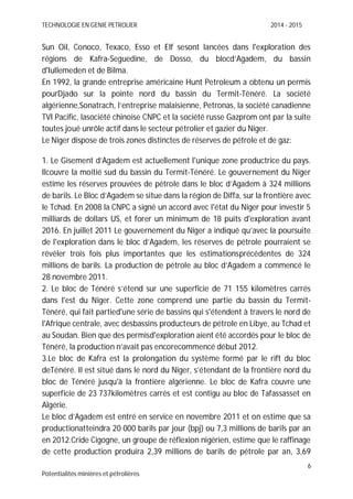 TECHNOLOGIE EN GENIE PETROLIER 2014 - 2015
6
Potentialités minières et pétrolières
Sun Oil, Conoco, Texaco, Esso et Elf sesont lancées dans l'exploration des
régions de Kafra-Seguedine, de Dosso, du blocd’Agadem, du bassin
d'Iullemeden et de Bilma.
En 1992, la grande entreprise américaine Hunt Petroleum a obtenu un permis
pourDjado sur la pointe nord du bassin du Termit-Ténéré. La société
algérienne,Sonatrach, l’entreprise malaisienne, Petronas, la société canadienne
TVI Pacific, lasociété chinoise CNPC et la société russe Gazprom ont par la suite
toutes joué unrôle actif dans le secteur pétrolier et gazier du Niger.
Le Niger dispose de trois zones distinctes de réserves de pétrole et de gaz:
1. Le Gisement d’Agadem est actuellement l'unique zone productrice du pays.
Ilcouvre la moitié sud du bassin du Termit-Ténéré. Le gouvernement du Niger
estime les réserves prouvées de pétrole dans le bloc d’Agadem à 324 millions
de barils. Le Bloc d’Agadem se situe dans la région de Diffa, sur la frontière avec
le Tchad. En 2008 la CNPC a signé un accord avec l'état du Niger pour investir 5
milliards de dollars US, et forer un minimum de 18 puits d'exploration avant
2016. En juillet 2011 Le gouvernement du Niger a indiqué qu’avec la poursuite
de l'exploration dans le bloc d’Agadem, les réserves de pétrole pourraient se
révéler trois fois plus importantes que les estimationsprécédentes de 324
millions de barils. La production de pétrole au bloc d’Agadem a commencé le
28 novembre 2011.
2. Le bloc de Ténéré s’étend sur une superficie de 71 155 kilomètres carrés
dans l'est du Niger. Cette zone comprend une partie du bassin du Termit-
Ténéré, qui fait partied'une série de bassins qui s'étendent à travers le nord de
l'Afrique centrale, avec desbassins producteurs de pétrole en Libye, au Tchad et
au Soudan. Bien que des permisd'exploration aient été accordés pour le bloc de
Ténéré, la production n’avait pas encorecommencé début 2012.
3.Le bloc de Kafra est la prolongation du système formé par le rift du bloc
deTénéré. Il est situé dans le nord du Niger, s’étendant de la frontière nord du
bloc de Ténéré jusqu'à la frontière algérienne. Le bloc de Kafra couvre une
superficie de 23 737kilomètres carrés et est contigu au bloc de Tafassasset en
Algérie.
Le bloc d’Agadem est entré en service en novembre 2011 et on estime que sa
productionatteindra 20 000 barils par jour (bpj) ou 7,3 millions de barils par an
en 2012.Cride Cigogne, un groupe de réflexion nigérien, estime que le raffinage
de cette production produira 2,39 millions de barils de pétrole par an, 3,69
 