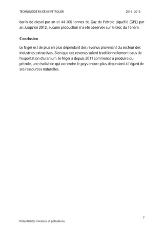 TECHNOLOGIE EN GENIE PETROLIER 2014 - 2015
7
Potentialités minières et pétrolières
barils de diesel par an et 44 200 tonnes de Gaz de Pétrole Liquéfié (GPL) par
an.Jusqu’en 2012, aucune production n’a été observée sur le bloc du Ténéré.
Conclusion
Le Niger est de plus en plus dépendant des revenus provenant du secteur des
industries extractives. Bien que ces revenus soient traditionnellement issus de
l'exportation d'uranium, le Niger a depuis 2011 commencé à produire du
pétrole, une évolution qui va rendre le pays encore plus dépendant à l’égard de
ses ressources naturelles.
 