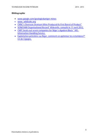 TECHNOLOGIE EN GENIE PETROLIER 2014 - 2015
8
Potentialités minières et pétrolières
Bibliographie
www.google.com/geologieduniger-mines
www. wikileaks.org
CNNC’s Overseas Uranium Mine Produced Its First Barrel of Product"
SONICHAR Organisational Record" Afdevinfo, consulté le 11 avril 2012.
CNPC beats out seven companies for Niger’s Agadem Block " IHS -
Information Handling Service,
Exploitation pétrolière au Niger, comment en optimiser les retombées?"
Cri de Cigogne,
 