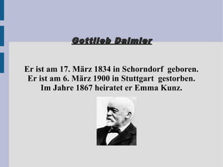 Gottlieb DaimlerGottlieb Daimler
Er ist am 17. März 1834 in Schorndorf geboren.
Er ist am 6. März 1900 in Stuttgart gestorben.
Im Jahre 1867 heiratet er Emma Kunz.
 