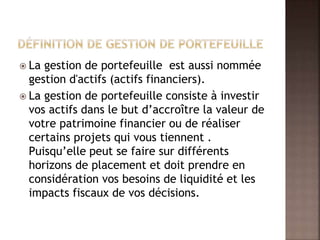  La gestion de portefeuille est aussi nommée
gestion d'actifs (actifs financiers).
 La gestion de portefeuille consiste à investir
vos actifs dans le but d’accroître la valeur de
votre patrimoine financier ou de réaliser
certains projets qui vous tiennent .
Puisqu’elle peut se faire sur différents
horizons de placement et doit prendre en
considération vos besoins de liquidité et les
impacts fiscaux de vos décisions.
 