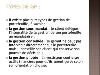  Il existe plusieurs types de gestion de
portefeuille, à savoir :
 la gestion sous mandat : le client délègue
l'intégralité de la gestion de son portefeuille
au mandataire ;
 la gestion conseillée : le gérant ne peut pas
intervenir directement sur le portefeuille,
mais il conseille son client qui conserve son
pouvoir de décision ;
 la gestion pilotée : l'investisseur confie ses
actifs financiers pour qu'ils soient gérés selon
son orientation choisie.
 