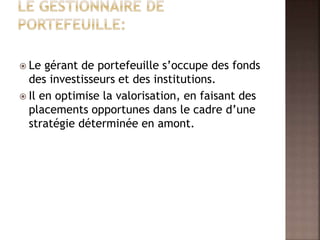  Le gérant de portefeuille s’occupe des fonds
des investisseurs et des institutions.
 Il en optimise la valorisation, en faisant des
placements opportunes dans le cadre d’une
stratégie déterminée en amont.
 