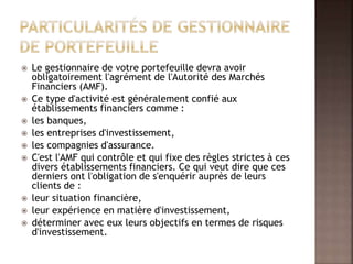  Le gestionnaire de votre portefeuille devra avoir
obligatoirement l'agrément de l'Autorité des Marchés
Financiers (AMF).
 Ce type d'activité est généralement confié aux
établissements financiers comme :
 les banques,
 les entreprises d'investissement,
 les compagnies d'assurance.
 C'est l'AMF qui contrôle et qui fixe des règles strictes à ces
divers établissements financiers. Ce qui veut dire que ces
derniers ont l'obligation de s'enquérir auprès de leurs
clients de :
 leur situation financière,
 leur expérience en matière d'investissement,
 déterminer avec eux leurs objectifs en termes de risques
d'investissement.
 
