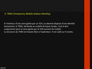 3- TMSI (Temporary Mobile Station Identity)
A l’intérieur d’une zone gérée par un VLR, un abonné dispose d’une identité
temporaire, le TMSI, attribuée au mobile de façon locale, c’est-à-dire
uniquement pour la zone gérée par le VLR courant du mobile.
La structure du TMSI est laissée libre à l’opérateur. Il est codé sur 4 octets.
 