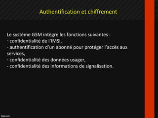Authentification et chiffrement
Le système GSM intègre les fonctions suivantes :
- confidentialité de l’IMSI,
- authentification d’un abonné pour protéger l’accès aux
services,
- confidentialité des données usager,
- confidentialité des informations de signalisation.
 