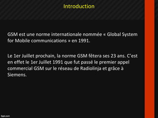 GSM est une norme internationale nommée « Global System
for Mobile communications » en 1991.
Le 1er Juillet prochain, la norme GSM fêtera ses 23 ans. C’est
en effet le 1er Juillet 1991 que fut passé le premier appel
commercial GSM sur le réseau de Radiolinja et grâce à
Siemens.
Introduction
 