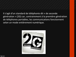 Il s'agit d'un standard de téléphonie dit « de seconde
génération » (2G) car, contrairement à la première génération
de téléphones portables, les communications fonctionnent
selon un mode entièrement numérique.
 