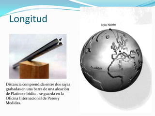 Longitud




Distancia comprendida entre dos rayas
grabadas en una barra de una aleación
de Platino e Iridio, , se guarda ...