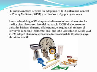 El sistema métrico decimal fue adoptado en la I Conferencia General
de Pesas y Medidas (CGPM) y ratificado en 1875 por 15 ...