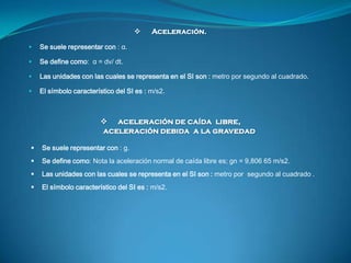      Aceleración.

   Se suele representar con : α.

   Se define como: α = dv/ dt.

   Las unidades con las cuales se...