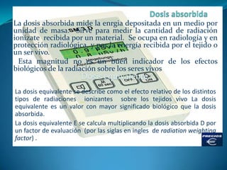 La dosis absorbida mide la enrgia depositada en un medio por
unidad de masa. Sirve para medir la cantidad de radiación
ion...