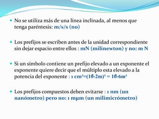  No se utiliza más de una línea inclinada, al menos que
  tenga paréntesis: m/s/s (no)

 Los prefijos se escriben antes ...