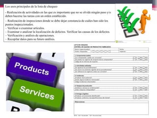 Los usos principales de la lista de chequeo
- Realización de actividades en las que es importante que no se olvide ningún paso y/o
deben hacerse las tareas con un orden establecido.
– Realización de inspecciones donde se debe dejar constancia de cuáles han sido los
puntos inspeccionados.
– Verificar o examinar artículos.
– Examinar o analizar la localización de defectos. Verificar las causas de los defectos.
– Verificación y análisis de operaciones.
– Recopilar datos para su futuro análisis.
 