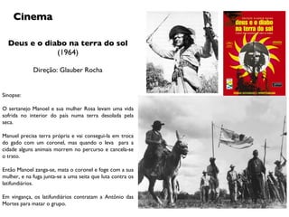 Deus e o diabo na terra do sol (1964) Direção: Glauber Rocha Cinema Sinopse: O sertanejo Manoel e sua mulher Rosa levam uma vida sofrida no interior do país numa terra desolada pela seca. Manuel precisa terra própria e vai consegui-la em troca do gado com um coronel, mas quando o leva  para a cidade alguns animais morrem no percurso e cancela-se o trato.  Então Manoel zanga-se, mata o coronel e foge com a sua mulher, e na fuga junta-se a uma seita que luta contra os latifundiários. Em vingança, os latifundiários contratam a Antônio das Mortes para matar o grupo. 