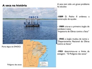 A seca na história A seca tem sido um grave problema há séculos: - 1889  D. Pedro II ordenou a construção de açudes -  1909  crio-se o primeiro órgão de combate à seca: “ Inspetoria de Obras contra a Seca” -  1945  o órgão mudou de nome a  “Departamento Nacional de Obras contra as Secas” - 1951  determinou-se o límite da estiagem:  “O Polígono das secas” Porta dágua do DNOCS  Polígono das secas 