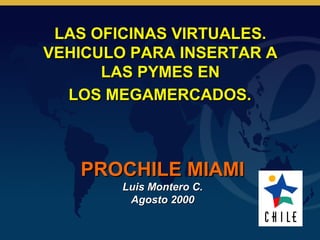 LAS OFICINAS VIRTUALES.
VEHICULO PARA INSERTAR A
      LAS PYMES EN
  LOS MEGAMERCADOS.



   PROCHILE MIAMI
        Luis Montero C.
         Agosto 2000
 
