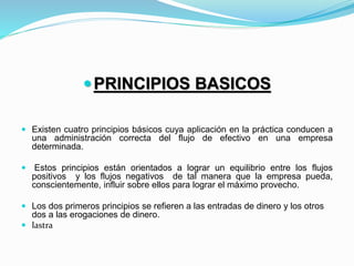 PRINCIPIOS BASICOS
 Existen cuatro principios básicos cuya aplicación en la práctica conducen a
una administración correcta del flujo de efectivo en una empresa
determinada.
 Estos principios están orientados a lograr un equilibrio entre los flujos
positivos y los flujos negativos de tal manera que la empresa pueda,
conscientemente, influir sobre ellos para lograr el máximo provecho.
 Los dos primeros principios se refieren a las entradas de dinero y los otros
dos a las erogaciones de dinero.
 lastra
 