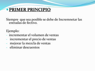 PRIMER PRINCIPIO
Siempre que sea posible se debe de Incremnetar las
entradas de fectivo.
Ejemplo:
- incrementar el volumen de ventas
- incrementar el precio de ventas
- mejorar la mezcla de ventas
- eliminar descuentos
 