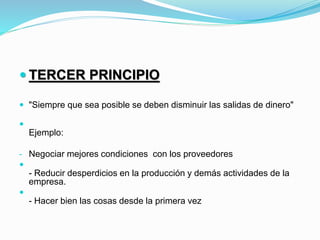  TERCER PRINCIPIO
 "Siempre que sea posible se deben disminuir las salidas de dinero"

Ejemplo:
- Negociar mejores condiciones con los proveedores

- Reducir desperdicios en la producción y demás actividades de la
empresa.

- Hacer bien las cosas desde la primera vez
 