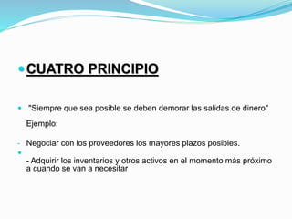 CUATRO PRINCIPIO
 "Siempre que sea posible se deben demorar las salidas de dinero"
Ejemplo:
- Negociar con los proveedores los mayores plazos posibles.

- Adquirir los inventarios y otros activos en el momento más próximo
a cuando se van a necesitar
 