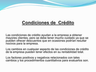 Condiciones de Crédito
Las condiciones de crédito ayudan a la empresa a obtener
mayores clientes, pero se debe tener mucho cuidado ya que se
pueden ofrecer descuentos que en ocasiones podrían resultar
nocivos para la empresa.
Los cambios en cualquier aspecto de las condiciones de crédito
de la empresa pueden tener efectos en su rentabilidad total.
Los factores positivos y negativos relacionados con tales
cambios y los procedimientos cuantitativos para evaluarlos son.
 