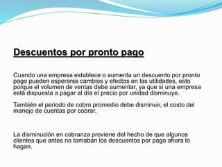 Descuentos por pronto pago
Cuando una empresa establece o aumenta un descuento por pronto
pago pueden esperarse cambios y efectos en las utilidades, esto
porque el volumen de ventas debe aumentar, ya que si una empresa
está dispuesta a pagar al día el precio por unidad disminuye.
También el periodo de cobro promedio debe disminuir, el costo del
manejo de cuentas por cobrar.
La disminución en cobranza proviene del hecho de que algunos
clientes que antes no tomaban los descuentos por pago ahora lo
hagan.
 