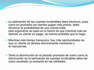  La estimación de las cuentas incobrables debe disminuir, pues
como en promedio los clientes pagan más pronto, debe
disminuir la probabilidad de una cuenta mala,
este argumento se basa en el hecho de que mientras más se
demore un cliente en pagar, es menos probable que lo haga.
 Mientras más tiempo transcurra, hay más oportunidades de
que un cliente se declare técnicamente insolvente o
en bancarrota.
 Tanto la disminución en el periodo promedio de cobro como la
disminución en la estimación de cuentas incobrables debe dar
como resultado un aumento en las utilidades.
 