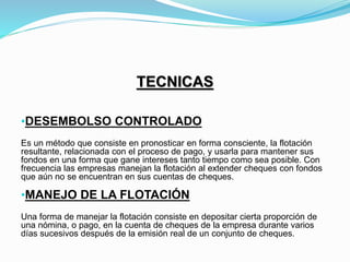 TECNICAS
•DESEMBOLSO CONTROLADO
Es un método que consiste en pronosticar en forma consciente, la flotación
resultante, relacionada con el proceso de pago, y usarla para mantener sus
fondos en una forma que gane intereses tanto tiempo como sea posible. Con
frecuencia las empresas manejan la flotación al extender cheques con fondos
que aún no se encuentran en sus cuentas de cheques.
•MANEJO DE LA FLOTACIÓN
Una forma de manejar la flotación consiste en depositar cierta proporción de
una nómina, o pago, en la cuenta de cheques de la empresa durante varios
días sucesivos después de la emisión real de un conjunto de cheques.
 