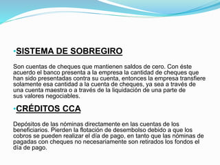 •SISTEMA DE SOBREGIRO
Son cuentas de cheques que mantienen saldos de cero. Con éste
acuerdo el banco presenta a la empresa la cantidad de cheques que
han sido presentadas contra su cuenta, entonces la empresa transfiere
solamente esa cantidad a la cuenta de cheques, ya sea a través de
una cuenta maestra o a través de la liquidación de una parte de
sus valores negociables.
•CRÉDITOS CCA
Depósitos de las nóminas directamente en las cuentas de los
beneficiarios. Pierden la flotación de desembolso debido a que los
cobros se pueden realizar el día de pago, en tanto que las nóminas de
pagadas con cheques no necesariamente son retirados los fondos el
día de pago.
 